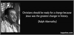 ... because Jesus was the greatest changer in history. - Ralph Abernathy