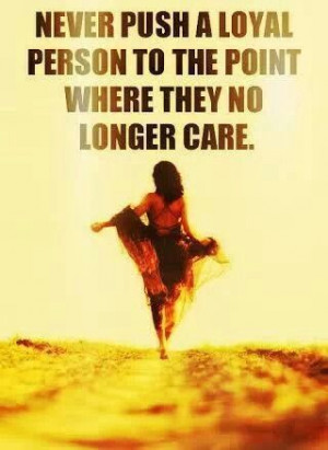 Never push a loyal person to the point where they no longer care.