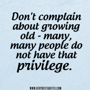 Don't complain about growing old - many, many people do not have that ...
