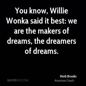 You know, Willie Wonka said it best: we are the makers of dreams, the ...