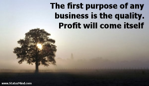 The first purpose of any business is the quality. Profit will come ...