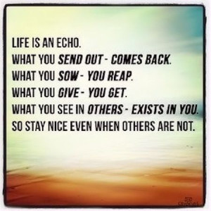 Life is an echo. What you send out-comes back. What you sow-you reap ...