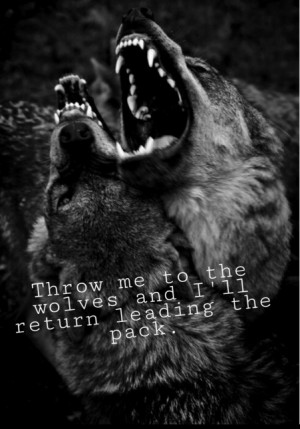 Throw me to the wolves and I'll return leading the pack