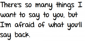 ... things I want to say to you, but I'm afraid of what you'll say back