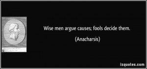 Wise men argue causes; fools decide them. - Anacharsis