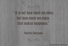 ... have, but how much we enjoy, that makes happiness.” Charles Spurgeon