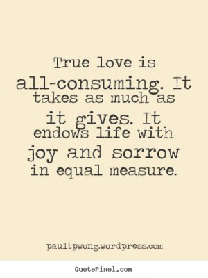 True love is all-consuming. It takes as much as it gives. It endows ...