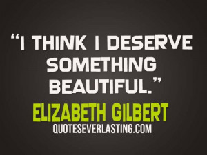 think I deserve something beautiful” – Elizabeth Gilbert