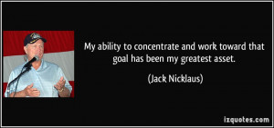 My ability to concentrate and work toward that goal has been my ...
