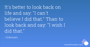 ... say: I can't believe I did that. Than to look back and say: I wish I