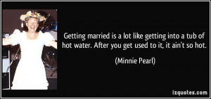 ... hot water. After you get used to it, it ain't so hot. - Minnie Pearl