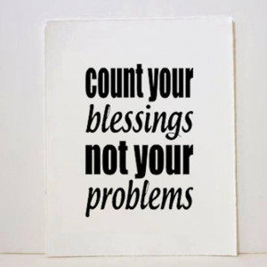 Count your blessings not your problems.