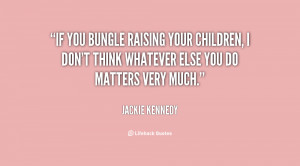 If you bungle raising your children, I don't think whatever else you ...