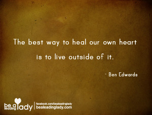 The best way to heal our heart is to live outside of it. -Ben Edwards