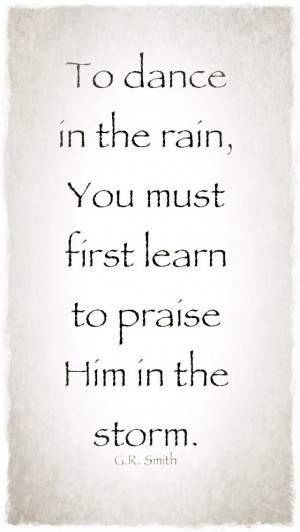 To dance in the rain, You must first learn to praise Him in the storm ...
