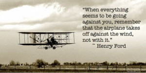 ... the airplane takes off against the wind, not with it.” –Henry Ford