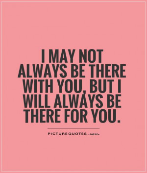 may not always be there with you, but I will always be there for you ...