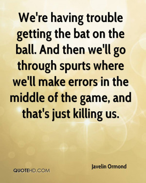 We're having trouble getting the bat on the ball. And then we'll go ...