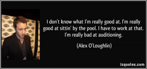 ... have to work at that. I'm really bad at auditioning. - Alex O'Loughlin