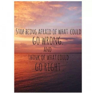... being afraid of what could go wrong and think of what could go right