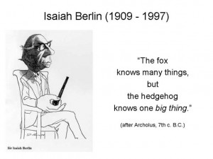 Sir Isaiah Berlin wrote a wonderful little book called The Hedgehog ...