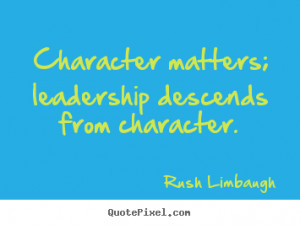 Character matters; leadership descends from character. Rush Limbaugh ...
