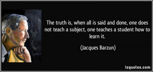 The truth is, when all is said and done, one does not teach a subject ...