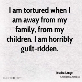 am tortured when I am away from my family, from my children. I am ...