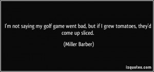... bad, but if I grew tomatoes, they'd come up sliced. - Miller Barber