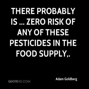 There probably is ... zero risk of any of these pesticides in the food ...