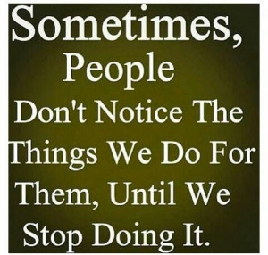 , people don't notice the things we do for them, until we stop doing ...