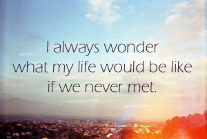 always wonder what my life would be like if we never met.