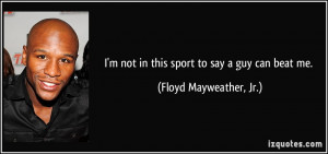 ... not in this sport to say a guy can beat me. - Floyd Mayweather, Jr