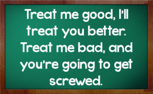Treat me good, I'll treat you better. Treat me bad, and you're going ...