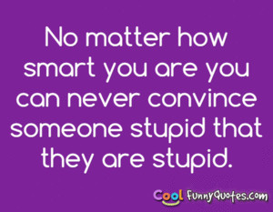 No matter how smart you are you can never convince someone stupid that ...