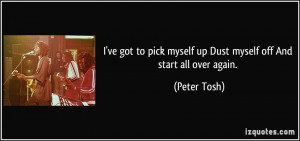 ... pick myself up Dust myself off And start all over again. - Peter Tosh