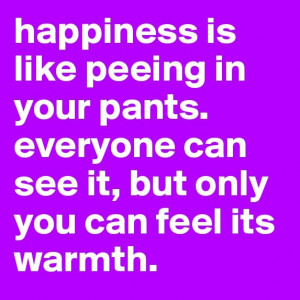 Happiness is like peeing in your pants. Everyone can see it, but only ...