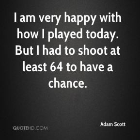Adam Scott - I am very happy with how I played today. But I had to ...