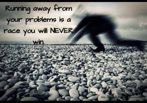 Running away from your problems is a race you will NEVER win.
