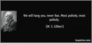 ... hang you, never fear, Most politely, most politely. - W. S. Gilbert