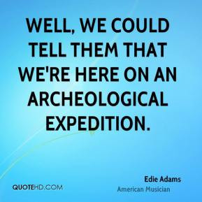 Well, we could tell them that we're here on an archeological ...