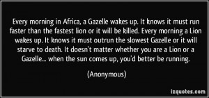 morning in Africa, a Gazelle wakes up. It knows it must run faster ...