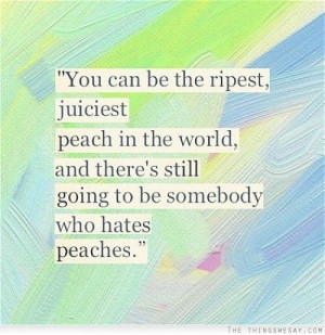 You can be the ripest juiciest peach in the world and there's still ...