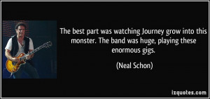... monster. The band was huge, playing these enormous gigs. - Neal Schon