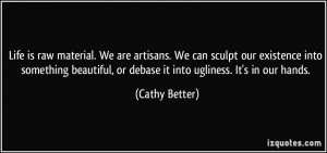 Life is raw material. We are artisans. We can sculpt our existence ...