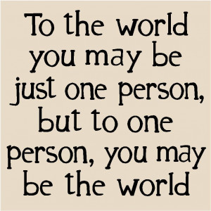 To the world you may be just one person, but to one person you may be ...