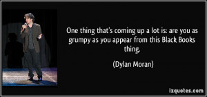 ... you as grumpy as you appear from this Black Books thing. - Dylan Moran