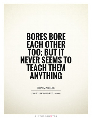 Bores bore each other too; but it never seems to teach them anything.