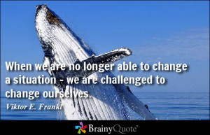 ... situation - we are challenged to change ourselves. - Viktor E. Frankl