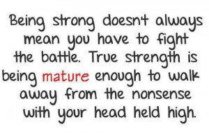 to fight the battle. True strength is being MATURE enough to walk away ...